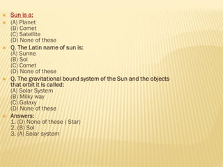  Sun is a:
 (A) Planet
(B) Comet
(C) Satellite
(D) None of these
 Q. The Latin name of sun is:
(A) Sunne
(B) Sol
(C) Comet
(D) None of these
 Q. The gravitational bound system of the Sun and the objects
that orbit it is called:
(A) Solar System
(B) Milky way
(C) Galaxy
(D) None of these
 Answers:
1. (D) None of these ( Star)
2. (B) Sol
3. (A) Solar system
 