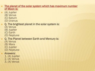 The planet of the solar system which has maximum number
of Moon is:
 (A) Jupiter
(B) Venus
(C) Saturn
(D) Uranus
 Q. The brightest planet in the solar system is:
(A) Venus
(B) Jupiter
(C) Earth
(D) Neptune
 Q. The Planet between Earth and Mercury is:
(A) Venus
(B) Mars
(C) Jupiter
(D) Neptune
 Answers:
1. (A) Jupiter
2. (A) Venus
3. (A) Venus
 
