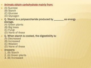  Animals obtain carbohydrate mainly from:
 (A) Sucrose
(B) Starch
(C) Glucose
(D) Glycogen
 Q. Starch is a polysaccharide produced by _______ as energy
storage.
(A) Green plants
(B) Big trees
(C) Fungi
(D) None of these
 Q. When starch is cooked, the digestibility is:
(A) Decreased
(B) Increased
(C) Weaken
(D) None of these
 Answers:
1. (B) Starch
2. (A) Green plants
3. (B) Increased
 