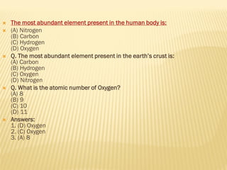  The most abundant element present in the human body is:
 (A) Nitrogen
(B) Carbon
(C) Hydrogen
(D) Oxygen
 Q. The most abundant element present in the earth’s crust is:
(A) Carbon
(B) Hydrogen
(C) Oxygen
(D) Nitrogen
 Q. What is the atomic number of Oxygen?
(A) 8
(B) 9
(C) 10
(D) 11
 Answers:
1. (D) Oxygen
2. (C) Oxygen
3. (A) 8
 