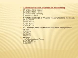  ‘Channel Tunnel’ is an under sea rail tunnel linking:
 (A) England and Ireland
(B) England and France
(C) France and Germany
(D) None of these
 Q. What is the length of ‘Channel Tunnel’ under sea rail tunnel?
(A) 50.45 km
(B) 60.45 km
(C) 70.45 km
(D) 80.45 km
 Q. ‘Channel Tunnel’ an under sea rail tunnel was opened in:
(A) 1992
(B) 1993
(C) 1994
(D) 1995
 Answers:
1. (B) England and France
2. (A) 50.45 km
3. (C) 1994
 
