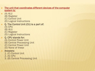  The unit that coordinates different devices of the computer
system is:
 (A) ALU
(B) Register
(C) Control Unit
(D) Logical Instructions
 Q. The Control Unit (CU) is a part of:
(A) CPU
(B) ALU
(C) Register
(D) Logical Instructions
 Q. CPU stands for:
(A) Control Power Unit
(B) Central Processing Unit
(C) Central Power Unit
(D) None of these
 Answers:
1. (C) Control Unit
2. (A) CPU
3. (B) Central Processing Unit
 