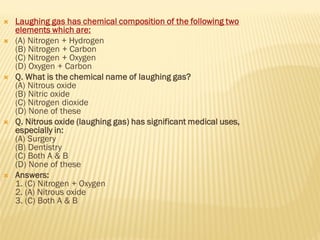  Laughing gas has chemical composition of the following two
elements which are:
 (A) Nitrogen + Hydrogen
(B) Nitrogen + Carbon
(C) Nitrogen + Oxygen
(D) Oxygen + Carbon
 Q. What is the chemical name of laughing gas?
(A) Nitrous oxide
(B) Nitric oxide
(C) Nitrogen dioxide
(D) None of these
 Q. Nitrous oxide (laughing gas) has significant medical uses,
especially in:
(A) Surgery
(B) Dentistry
(C) Both A & B
(D) None of these
 Answers:
1. (C) Nitrogen + Oxygen
2. (A) Nitrous oxide
3. (C) Both A & B
 