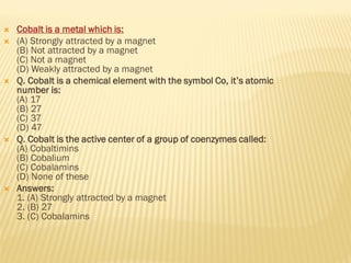  Cobalt is a metal which is:
 (A) Strongly attracted by a magnet
(B) Not attracted by a magnet
(C) Not a magnet
(D) Weakly attracted by a magnet
 Q. Cobalt is a chemical element with the symbol Co, it’s atomic
number is:
(A) 17
(B) 27
(C) 37
(D) 47
 Q. Cobalt is the active center of a group of coenzymes called:
(A) Cobaltimins
(B) Cobalium
(C) Cobalamins
(D) None of these
 Answers:
1. (A) Strongly attracted by a magnet
2. (B) 27
3. (C) Cobalamins
 