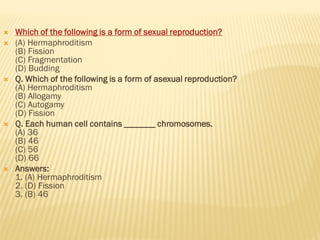  Which of the following is a form of sexual reproduction?
 (A) Hermaphroditism
(B) Fission
(C) Fragmentation
(D) Budding
 Q. Which of the following is a form of asexual reproduction?
(A) Hermaphroditism
(B) Allogamy
(C) Autogamy
(D) Fission
 Q. Each human cell contains _______ chromosomes.
(A) 36
(B) 46
(C) 56
(D) 66
 Answers:
1. (A) Hermaphroditism
2. (D) Fission
3. (B) 46
 