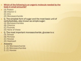  Which of the following is an organic molecule needed by the
body in small amounts?
 (A) Protein
(B) Vitamin C
(C) Zinc
(D) Monosaccharide
 Q. The simplest form of sugar and the most basic unit of
carbohydrates, also known as simple sugar:
(A) Monosaccharides
(B) Chlorine
(C) Fluoride
(D) None of these
 Q. The most important monosaccharide, glucose is a:
(A) Tetrose
(B) Pentose
(C) Hexose
(D) Heptosell
 Answers:
1. (D) Monosaccharide
2. (A) Monosaccharides
3. (C) Hexose
 