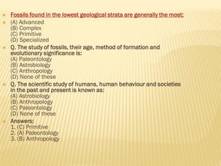  Fossils found in the lowest geological strata are generally the most:
 (A) Advanced
(B) Complex
(C) Primitive
(D) Specialized
 Q. The study of fossils, their age, method of formation and
evolutionary significance is:
(A) Paleontology
(B) Astrobiology
(C) Anthropology
(D) None of these
 Q. The scientific study of humans, human behaviour and societies
in the past and present is known as:
(A) Astrobiology
(B) Anthropology
(C) Paleontology
(D) None of these
 Answers:
1. (C) Primitive
2. (A) Paleontology
3. (B) Anthropology
 