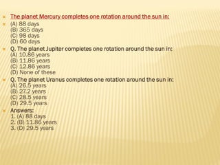  The planet Mercury completes one rotation around the sun in:
 (A) 88 days
(B) 365 days
(C) 98 days
(D) 60 days
 Q. The planet Jupiter completes one rotation around the sun in:
(A) 10.86 years
(B) 11.86 years
(C) 12.86 years
(D) None of these
 Q. The planet Uranus completes one rotation around the sun in:
(A) 26.5 years
(B) 27.2 years
(C) 28.5 years
(D) 29.5 years
 Answers:
1. (A) 88 days
2. (B) 11.86 years
3. (D) 29.5 years
 