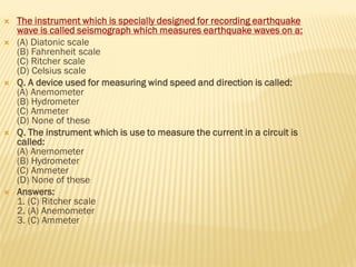  The instrument which is specially designed for recording earthquake
wave is called seismograph which measures earthquake waves on a:
 (A) Diatonic scale
(B) Fahrenheit scale
(C) Ritcher scale
(D) Celsius scale
 Q. A device used for measuring wind speed and direction is called:
(A) Anemometer
(B) Hydrometer
(C) Ammeter
(D) None of these
 Q. The instrument which is use to measure the current in a circuit is
called:
(A) Anemometer
(B) Hydrometer
(C) Ammeter
(D) None of these
 Answers:
1. (C) Ritcher scale
2. (A) Anemometer
3. (C) Ammeter
 