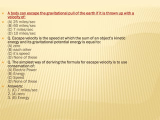  A body can escape the gravitational pull of the earth if it is thrown up with a
velocity of:
 (A) 25 miles/sec
(B) 60 miles/sec
(C) 7 miles/sec
(D) 10 miles/sec
 Q. Escape velocity is the speed at which the sum of an object’s kinetic
energy and its gravitational potential energy is equal to:
(A) zero
(B) each other
(C) it’s speed
(D) None of these
 Q. The simplest way of deriving the formula for escape velocity is to use
conservation of:
(A) Electric Power
(B) Energy
(C) Speed
(D) None of these
 Answers:
1. (C) 7 miles/sec
2. (A) zero
3. (B) Energy
 