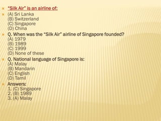  “Silk Air” is an airline of:
 (A) Sri Lanka
(B) Switzerland
(C) Singapore
(D) China
 Q. When was the “Silk Air” airline of Singapore founded?
(A) 1979
(B) 1989
(C) 1999
(D) None of these
 Q. National language of Singapore is:
(A) Malay
(B) Mandarin
(C) English
(D) Tamil
 Answers:
1. (C) Singapore
2. (B) 1989
3. (A) Malay
 