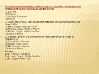  A nuclear reactor is a device used to carry out controlled nuclear reaction
whereas GM counter is a device used to detect:
 (A) Current
(B) Voltage
(C) Nuclear Radiation
(D) Power
 Q. Geiger-Müller (GM) tube is used for detection of ionizing radiation was
named after:
(A) Hans Geiger, Walther Müller
(B) William Geiger, Walther Müller
(C) Robert Geiger, Walther Müller
(D) None of these
 Q. A device used for the detection and measurement of all types of
radiations is:
(A) Scintillation Counter
(B) Geiger-Müller Tube
(C) Gamma-ray detector
(D) None of these
 Answers:
1. (C) Nucleus Radiation
2. (A) Hans Geiger, Walther Müller
3. (B) Geiger-Müller Tube
 