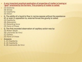  A very important practical application of properties of matter is hoeing or
“godi” practiced by the farmers. This property of matter is called:
 (A) Elasticity
(B) Stress
(C) Capillarity
(D) Strain
 Q. The ability of a liquid to flow in narrow spaces without the assistance
of, or even in opposition to, external forces like gravity is called:
(A) Capillarity
(B) Absorption
(C) Retarding force
(D) None of these
 Q. The first recorded observation of capillary action was by:
(A) Robert Boyle
(B) Leonardo da Vinci
(C) Galileo
(D) None of these
 Answers:
1. (C) Capillarity
2. (A) Capillarity
3. (B) Leonardo da Vinci
 