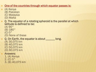  One of the countries through which equator passes is:
 (A) Kenya
(B) Pakistan
(C) Malaysia
(D) Malta
 Q. The equator of a rotating spheroid is the parallel at which
latitude is defined to be:
(A) 90°
(B) 180°
(C) 0°
(D) None of these
 Q. On Earth, the equator is about ______ long.
(A) 30,075 km
(B) 40,075 km
(C) 50,075 km
(D) 60,075 km
 Answers:
1. (A) Kenya
2. (C) 0°
3. (B) 40,075 km
 