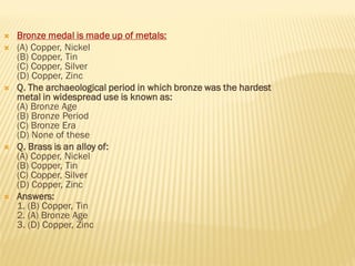  Bronze medal is made up of metals:
 (A) Copper, Nickel
(B) Copper, Tin
(C) Copper, Silver
(D) Copper, Zinc
 Q. The archaeological period in which bronze was the hardest
metal in widespread use is known as:
(A) Bronze Age
(B) Bronze Period
(C) Bronze Era
(D) None of these
 Q. Brass is an alloy of:
(A) Copper, Nickel
(B) Copper, Tin
(C) Copper, Silver
(D) Copper, Zinc
 Answers:
1. (B) Copper, Tin
2. (A) Bronze Age
3. (D) Copper, Zinc
 