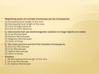  Magnifying power of a simple microscope can be increased by:
 (A) Increasing focal length of the lens
(B) Decreasing focal length of the lens
(C) Lens of large aperture
(D) Lens of short aperture
 Q. Instruments that use electromagnetic radiation to image objects are called:
(A) X-ray Microscopes
(B) Electric Microscopes
(C) Magnetic Microscopes
(D) None of these
 Q. The most common and the first invented microscope is:
(A) Electron Microscope
(B) X-ray Microscope
(C) Optical Microscope
(D) None of these
 Answers:
1. (B) Decreasing focal length of the lens
2. (A) X-ray Microscope
3. (C) Optical Microscope
 
