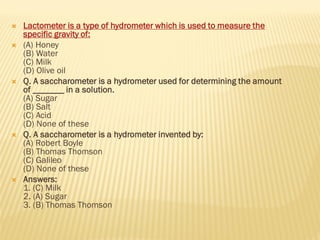  Lactometer is a type of hydrometer which is used to measure the
specific gravity of:
 (A) Honey
(B) Water
(C) Milk
(D) Olive oil
 Q. A saccharometer is a hydrometer used for determining the amount
of _______ in a solution.
(A) Sugar
(B) Salt
(C) Acid
(D) None of these
 Q. A saccharometer is a hydrometer invented by:
(A) Robert Boyle
(B) Thomas Thomson
(C) Galileo
(D) None of these
 Answers:
1. (C) Milk
2. (A) Sugar
3. (B) Thomas Thomson
 