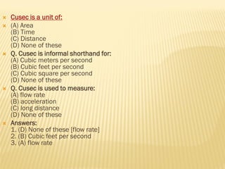  Cusec is a unit of:
 (A) Area
(B) Time
(C) Distance
(D) None of these
 Q. Cusec is informal shorthand for:
(A) Cubic meters per second
(B) Cubic feet per second
(C) Cubic square per second
(D) None of these
 Q. Cusec is used to measure:
(A) flow rate
(B) acceleration
(C) long distance
(D) None of these
 Answers:
1. (D) None of these [flow rate]
2. (B) Cubic feet per second
3. (A) flow rate
 