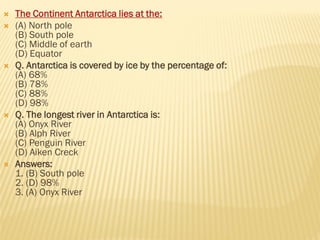  The Continent Antarctica lies at the:
 (A) North pole
(B) South pole
(C) Middle of earth
(D) Equator
 Q. Antarctica is covered by ice by the percentage of:
(A) 68%
(B) 78%
(C) 88%
(D) 98%
 Q. The longest river in Antarctica is:
(A) Onyx River
(B) Alph River
(C) Penguin River
(D) Aiken Creck
 Answers:
1. (B) South pole
2. (D) 98%
3. (A) Onyx River
 