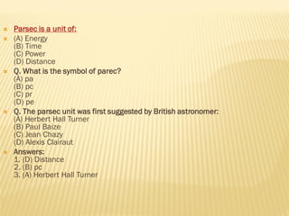  Parsec is a unit of:
 (A) Energy
(B) Time
(C) Power
(D) Distance
 Q. What is the symbol of parec?
(A) pa
(B) pc
(C) pr
(D) pe
 Q. The parsec unit was first suggested by British astronomer:
(A) Herbert Hall Turner
(B) Paul Baize
(C) Jean Chazy
(D) Alexis Clairaut
 Answers:
1. (D) Distance
2. (B) pc
3. (A) Herbert Hall Turner
 