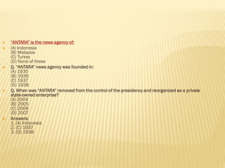  “ANTARA” is the news agency of:
 (A) Indonesia
(B) Malaysia
(C) Turkey
(D) None of these
 Q. “ANTARA” news agency was founded in:
(A) 1935
(B) 1936
(C) 1937
(D) 1938
 Q. When was “ANTARA” removed from the control of the presidency and reorganized as a private
state-owned enterprise?
(A) 2004
(B) 2005
(C) 2006
(D) 2007
 Answers:
1. (A) Indonesia
2. (C) 1937
3. (D) 1938
 