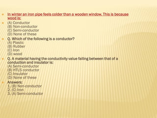  In winter an iron pipe feels colder than a wooden window. This is because
wood is:
 (A) Conductor
(B) Non-conductor
(C) Semi-conductor
(D) None of these
 Q. Which of the following is a conductor?
(A) Plastic
(B) Rubber
(C) Iron
(D) wood
 Q. A material having the conductivity value falling between that of a
conduction and insulator is:
(A) Semi-conductor
(B) HTLS conductor
(C) Insulator
(D) None of these
 Answers:
1. (B) Non-conductor
2. (C) Iron
3. (A) Semi-conductor
 