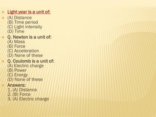  Light year is a unit of:
 (A) Distance
(B) Time period
(C) Light intensity
(D) Time
 Q. Newton is a unit of:
(A) Mass
(B) Force
(C) Acceleration
(D) None of these
 Q. Coulomb is a unit of:
(A) Electric charge
(B) Power
(C) Energy
(D) None of these
 Answers:
1. (A) Distance
2. (B) Force
3. (A) Electric charge
 