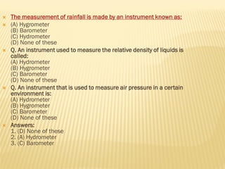  The measurement of rainfall is made by an instrument known as:
 (A) Hygrometer
(B) Barometer
(C) Hydrometer
(D) None of these
 Q. An instrument used to measure the relative density of liquids is
called:
(A) Hydrometer
(B) Hygrometer
(C) Barometer
(D) None of these
 Q. An instrument that is used to measure air pressure in a certain
environment is:
(A) Hydrometer
(B) Hygrometer
(C) Barometer
(D) None of these
 Answers:
1. (D) None of these
2. (A) Hydrometer
3. (C) Barometer
 