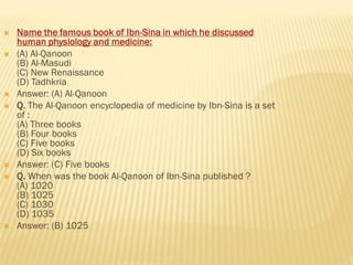  Name the famous book of Ibn-Sina in which he discussed
human physiology and medicine:
 (A) Al-Qanoon
(B) Al-Masudi
(C) New Renaissance
(D) Tadhkria
 Answer: (A) Al-Qanoon
 Q. The Al-Qanoon encyclopedia of medicine by Ibn-Sina is a set
of :
(A) Three books
(B) Four books
(C) Five books
(D) Six books
 Answer: (C) Five books
 Q. When was the book Al-Qanoon of Ibn-Sina published ?
(A) 1020
(B) 1025
(C) 1030
(D) 1035
 Answer: (B) 1025
 