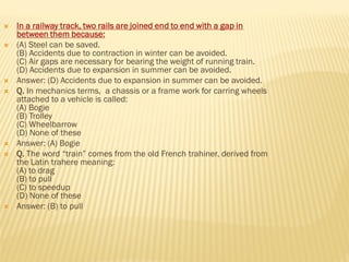  In a railway track, two rails are joined end to end with a gap in
between them because:
 (A) Steel can be saved.
(B) Accidents due to contraction in winter can be avoided.
(C) Air gaps are necessary for bearing the weight of running train.
(D) Accidents due to expansion in summer can be avoided.
 Answer: (D) Accidents due to expansion in summer can be avoided.
 Q. In mechanics terms, a chassis or a frame work for carring wheels
attached to a vehicle is called:
(A) Bogie
(B) Trolley
(C) Wheelbarrow
(D) None of these
 Answer: (A) Bogie
 Q. The word “train” comes from the old French trahiner, derived from
the Latin trahere meaning:
(A) to drag
(B) to pull
(C) to speedup
(D) None of these
 Answer: (B) to pull
 