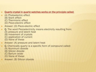  Quartz crystal in quartz watches works on the principle called:
 (A) Photoelectric effect
(B) Stark effect
(C) Thermionic effect
(D) Piezo-electric effect
 Answer: (D) Piezo-electric effect
 Q. The word Piezoelectricity means electricity resulting from:
(A) pressure and latent heat
(B) movement of crystals
(C) application of current
(D) None of these
 Answer: (A) pressure and latent heat
 Q. Chemically quartz is a specific form of compound called:
(A) Aluminum dioxide
(B) Silicon dioxide
(C) Barium oxide
(D) None of these
 Answer: (B) Silicon dioxide
 