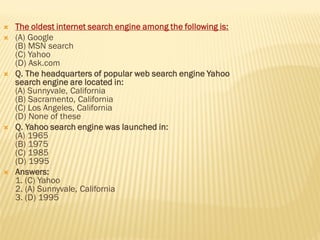  The oldest internet search engine among the following is:
 (A) Google
(B) MSN search
(C) Yahoo
(D) Ask.com
 Q. The headquarters of popular web search engine Yahoo
search engine are located in:
(A) Sunnyvale, California
(B) Sacramento, California
(C) Los Angeles, California
(D) None of these
 Q. Yahoo search engine was launched in:
(A) 1965
(B) 1975
(C) 1985
(D) 1995
 Answers:
1. (C) Yahoo
2. (A) Sunnyvale, California
3. (D) 1995
 