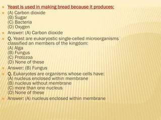  Yeast is used in making bread because it produces:
 (A) Carbon dioxide
(B) Sugar
(C) Bacteria
(D) Oxygen
 Answer: (A) Carbon dioxide
 Q. Yeast are eukaryostic single-celled microorganisms
classified an members of the kingdom:
(A) Alga
(B) Fungus
(C) Protozoa
(D) None of these
 Answer: (B) Fungus
 Q. Eukaryotes are organisms whose cells have:
(A) nucleus enclosed within membrane
(B) nucleus without membrane
(C) more than one nucleus
(D) None of these
 Answer: (A) nucleus enclosed within membrane
 