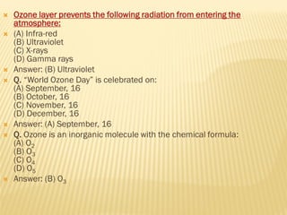  Ozone layer prevents the following radiation from entering the
atmosphere:
 (A) Infra-red
(B) Ultraviolet
(C) X-rays
(D) Gamma rays
 Answer: (B) Ultraviolet
 Q. “World Ozone Day” is celebrated on:
(A) September, 16
(B) October, 16
(C) November, 16
(D) December, 16
 Answer: (A) September, 16
 Q. Ozone is an inorganic molecule with the chemical formula:
(A) O2
(B) O3
(C) O4
(D) O5
 Answer: (B) O3
 