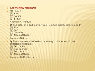  Sedimentary rocks are:
 (A) Porous
(B) Hard
(C) Rough
(D) Brittle
 Answer: (A) Porous
 Q. The color of a sedimentary rock is often mostly determined by:
(A) Zinc
(B) Iron
(C) Calcium
(D) None of these
 Answer: (B) Iron
 Q. Thick sequences of red sedimentary rocks formed in arid
climates are called:
(A) Red rocks
(B) Red sponge
(C) Red beds
(D) None of these
 Answer: (C) Red beds
 