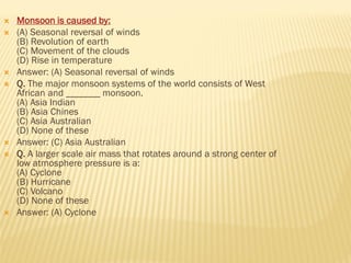  Monsoon is caused by:
 (A) Seasonal reversal of winds
(B) Revolution of earth
(C) Movement of the clouds
(D) Rise in temperature
 Answer: (A) Seasonal reversal of winds
 Q. The major monsoon systems of the world consists of West
African and _______ monsoon.
(A) Asia Indian
(B) Asia Chines
(C) Asia Australian
(D) None of these
 Answer: (C) Asia Australian
 Q. A larger scale air mass that rotates around a strong center of
low atmosphere pressure is a:
(A) Cyclone
(B) Hurricane
(C) Volcano
(D) None of these
 Answer: (A) Cyclone
 