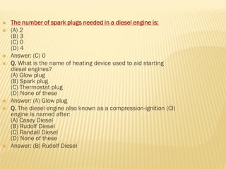 The number of spark plugs needed in a diesel engine is:
 (A) 2
(B) 3
(C) 0
(D) 4
 Answer: (C) 0
 Q. What is the name of heating device used to aid starting
diesel engines?
(A) Glow plug
(B) Spark plug
(C) Thermostat plug
(D) None of these
 Answer: (A) Glow plug
 Q. The diesel engine also known as a compression-ignition (CI)
engine is named after:
(A) Casey Diesel
(B) Rudolf Diesel
(C) Randall Diesel
(D) None of these
 Answer: (B) Rudolf Diesel
 