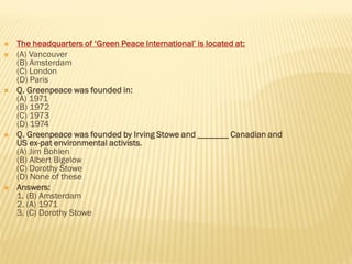  The headquarters of ‘Green Peace International’ is located at:
 (A) Vancouver
(B) Amsterdam
(C) London
(D) Paris
 Q. Greenpeace was founded in:
(A) 1971
(B) 1972
(C) 1973
(D) 1974
 Q. Greenpeace was founded by Irving Stowe and _______ Canadian and
US ex-pat environmental activists.
(A) Jim Bohlen
(B) Albert Bigelow
(C) Dorothy Stowe
(D) None of these
 Answers:
1. (B) Amsterdam
2. (A) 1971
3. (C) Dorothy Stowe
 