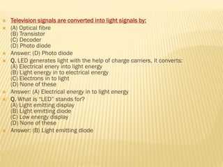  Television signals are converted into light signals by:
 (A) Optical fibre
(B) Transistor
(C) Decoder
(D) Photo diode
 Answer: (D) Photo diode
 Q. LED generates light with the help of charge carriers, it converts:
(A) Electrical enery into light energy
(B) Light energy in to electrical energy
(C) Electrons in to light
(D) None of these
 Answer: (A) Electrical energy in to light energy
 Q. What is “LED” stands for?
(A) Light emitting display
(B) Light emitting diode
(C) Low energy display
(D) None of these
 Answer: (B) Light emitting diode
 