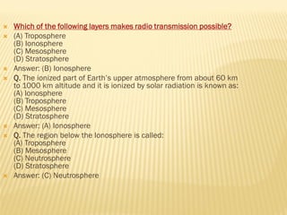  Which of the following layers makes radio transmission possible?
 (A) Troposphere
(B) Ionosphere
(C) Mesosphere
(D) Stratosphere
 Answer: (B) Ionosphere
 Q. The ionized part of Earth’s upper atmosphere from about 60 km
to 1000 km altitude and it is ionized by solar radiation is known as:
(A) Ionosphere
(B) Troposphere
(C) Mesosphere
(D) Stratosphere
 Answer: (A) Ionosphere
 Q. The region below the Ionosphere is called:
(A) Troposphere
(B) Mesosphere
(C) Neutrosphere
(D) Stratosphere
 Answer: (C) Neutrosphere
 