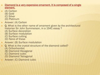  Diamond is a very expensive ornament. It is composed of a single
element.
 (A) Carbon
(B) Gold
(C) Silver
(D) Platinum
 Answer: (A) Carbon
 Q. What is the other name of ornament given by the architectural
historian Sir John Summerson, in a 1941 essay ?
(A) Surface decoration
(B) Surface modulation
(C) Surface cutting
(D) None of these
 Answer: (B) Surface modulation
 Q. What is the crystal structure of the diamond called?
(A) Orthorhombic
(B) Diamond Hexagonal
(C) Diamond cubic
(D) Diamond Tetragonal
 Answer: (C) Diamond cubic
 