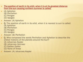  The position of earth in its orbit, when it is at its greatest distance
from the sun causing northern summer is called:
 (A) Aphelion
(B) Perihelion
(C) Perigee
(D) Apogee
 Answer: (A) Aphelion
 Q. The position of earth in its orbit, when it is nearest to sun is called:
(A) Aphelion
(B) Perihelion
(C) Perigee
(D) Apogee
 Answer: (B) Perihelion
 Q. Who composed the words Perihelion and Aphelion to describe the
orbital motions of the planets around the Sun?
(A) Johannes Kepler
(B) Johannes Vermeer
(C) Galileo Galilei
(D) None of these
 Answer: (A) Johannes Kepler
 