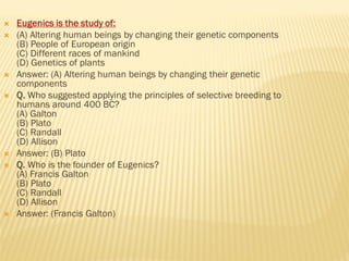  Eugenics is the study of:
 (A) Altering human beings by changing their genetic components
(B) People of European origin
(C) Different races of mankind
(D) Genetics of plants
 Answer: (A) Altering human beings by changing their genetic
components
 Q. Who suggested applying the principles of selective breeding to
humans around 400 BC?
(A) Galton
(B) Plato
(C) Randall
(D) Allison
 Answer: (B) Plato
 Q. Who is the founder of Eugenics?
(A) Francis Galton
(B) Plato
(C) Randall
(D) Allison
 Answer: (Francis Galton)
 
