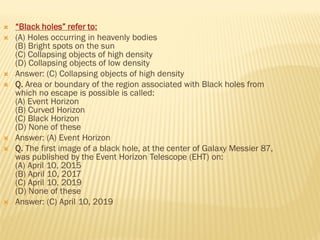  “Black holes” refer to:
 (A) Holes occurring in heavenly bodies
(B) Bright spots on the sun
(C) Collapsing objects of high density
(D) Collapsing objects of low density
 Answer: (C) Collapsing objects of high density
 Q. Area or boundary of the region associated with Black holes from
which no escape is possible is called:
(A) Event Horizon
(B) Curved Horizon
(C) Black Horizon
(D) None of these
 Answer: (A) Event Horizon
 Q. The first image of a black hole, at the center of Galaxy Messier 87,
was published by the Event Horizon Telescope (EHT) on:
(A) April 10, 2015
(B) April 10, 2017
(C) April 10, 2019
(D) None of these
 Answer: (C) April 10, 2019
 