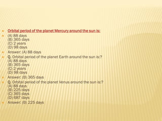  Orbital period of the planet Mercury around the sun is:
 (A) 88 days
(B) 365 days
(C) 2 years
(D) 98 days
 Answer: (A) 88 days
 Q. Orbital period of the planet Earth around the sun is:?
(A) 88 days
(B) 365 days
(C) 2 years
(D) 98 days
 Answer: (B) 365 days
 Q. Orbital period of the planet Venus around the sun is:?
(A) 88 days
(B) 225 days
(C) 365 days
(D) 687 days
 Answer: (B) 225 days
 