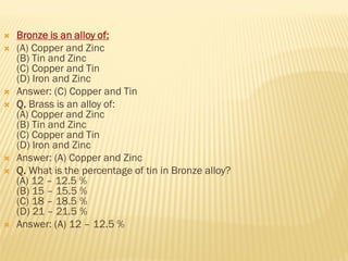  Bronze is an alloy of:
 (A) Copper and Zinc
(B) Tin and Zinc
(C) Copper and Tin
(D) Iron and Zinc
 Answer: (C) Copper and Tin
 Q. Brass is an alloy of:
(A) Copper and Zinc
(B) Tin and Zinc
(C) Copper and Tin
(D) Iron and Zinc
 Answer: (A) Copper and Zinc
 Q. What is the percentage of tin in Bronze alloy?
(A) 12 – 12.5 %
(B) 15 – 15.5 %
(C) 18 – 18.5 %
(D) 21 – 21.5 %
 Answer: (A) 12 – 12.5 %
 