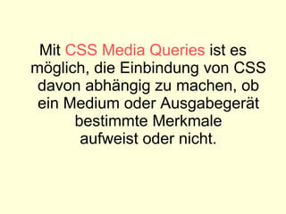 Mit  CSS Media Queries  ist es möglich, die Einbindung von CSS davon abhängig zu machen, ob ein Medium oder Ausgabegerät bestimmte Merkmale aufweist oder nicht. 