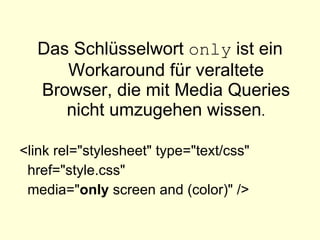 Das Schlüsselwort  only  ist ein Workaround für veraltete Browser, die mit Media Queries nicht umzugehen wissen . <link rel="stylesheet" type="text/css" href="style.css" media=" only  screen and (color)" />   