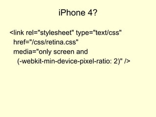 iPhone 4? <link rel="stylesheet" type="text/css" href="/css/retina.css" media="only screen and ( -webkit-min-device-pixel-ratio: 2 )" />  