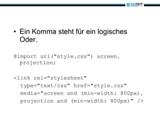 Ein Komma steht für ein logisches Oder. @import url("style.css") screen ,  projection; <link rel="stylesheet" type="text/css" href="style.css" media="screen and (min-width: 800px) ,   projection and (min-width: 800px)" />  